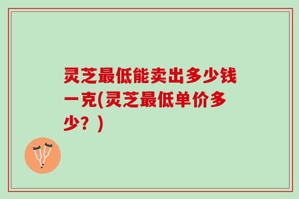 灵芝最低能卖出多少钱一克(灵芝最低单价多少？)