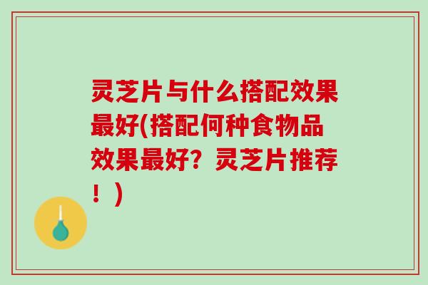 灵芝片与什么搭配效果最好(搭配何种食物品效果最好？灵芝片推荐！)