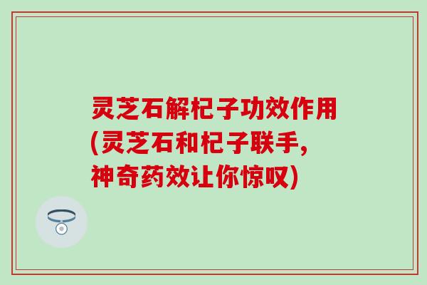 灵芝石解杞子功效作用(灵芝石和杞子联手,神奇药效让你惊叹)