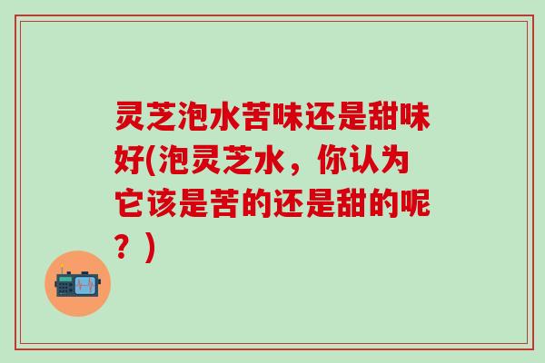 灵芝泡水苦味还是甜味好(泡灵芝水，你认为它该是苦的还是甜的呢？)