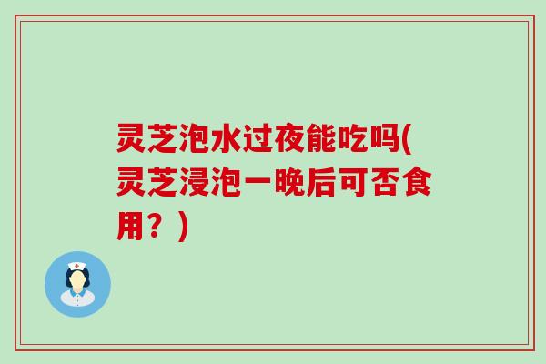 灵芝泡水过夜能吃吗(灵芝浸泡一晚后可否食用？)