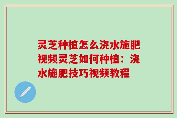 灵芝种植怎么浇水施肥视频灵芝如何种植：浇水施肥技巧视频教程
