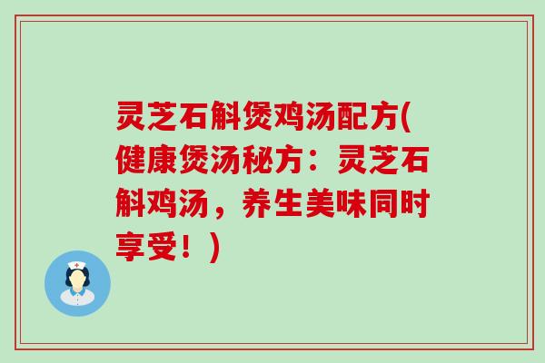 灵芝石斛煲鸡汤配方(健康煲汤秘方：灵芝石斛鸡汤，养生美味同时享受！)