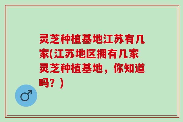 灵芝种植基地江苏有几家(江苏地区拥有几家灵芝种植基地，你知道吗？)