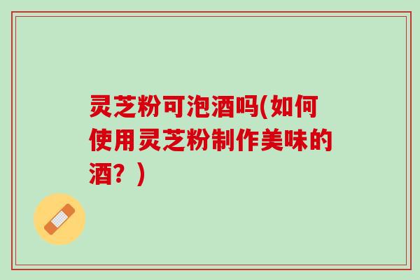 灵芝粉可泡酒吗(如何使用灵芝粉制作美味的酒？)