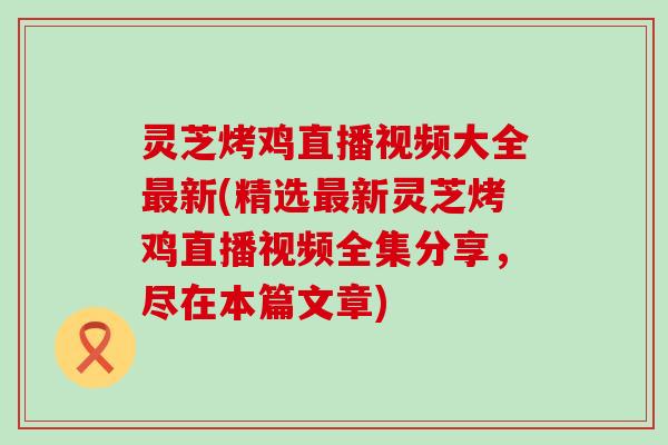 灵芝烤鸡直播视频大全最新(精选最新灵芝烤鸡直播视频全集分享，尽在本篇文章)