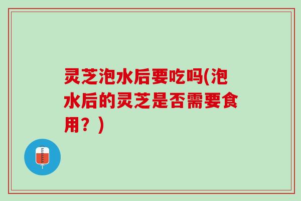 灵芝泡水后要吃吗(泡水后的灵芝是否需要食用?) 灵芝泡水后要吃吗(泡水后的灵芝是否需要食用?)