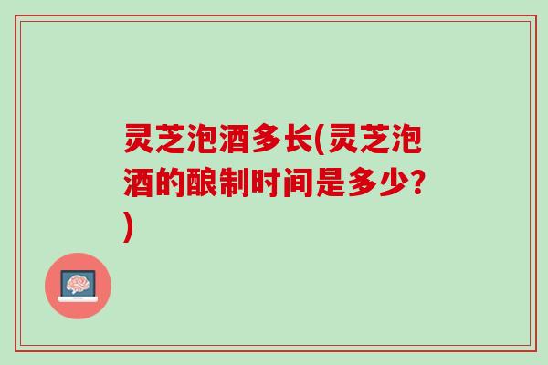 灵芝泡酒多长(灵芝泡酒的酿制时间是多少？)