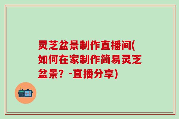 灵芝盆景制作直播间(如何在家制作简易灵芝盆景？-直播分享)
