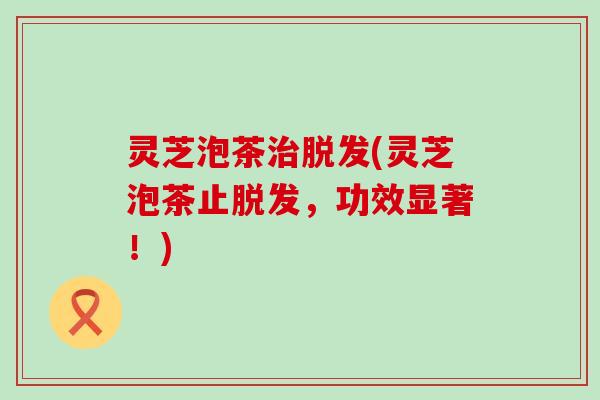 灵芝泡茶治脱发(灵芝泡茶止脱发，功效显著！)