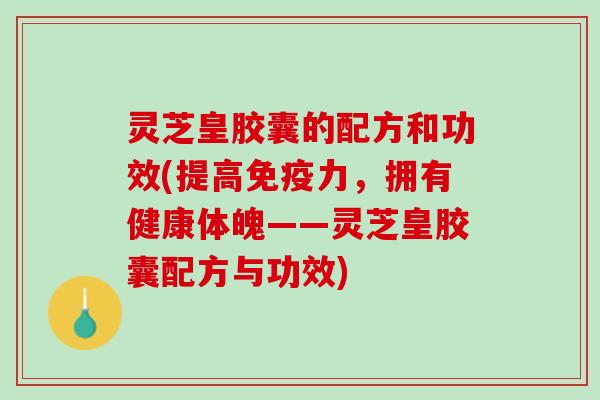灵芝皇胶囊的配方和功效(提高免疫力，拥有健康体魄——灵芝皇胶囊配方与功效)