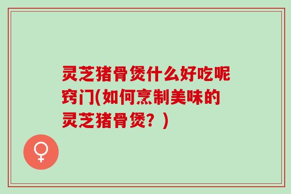 灵芝猪骨煲什么好吃呢窍门(如何烹制美味的灵芝猪骨煲？)