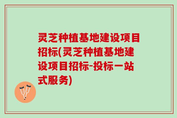 灵芝种植基地建设项目招标(灵芝种植基地建设项目招标-投标一站式服务)
