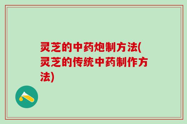 灵芝的中药炮制方法(灵芝的传统中药制作方法)