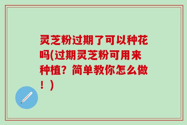 灵芝粉过期了可以种花吗(过期灵芝粉可用来种植？简单教你怎么做！)