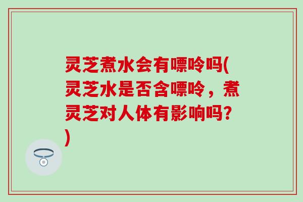 灵芝煮水会有嘌呤吗(灵芝水是否含嘌呤，煮灵芝对人体有影响吗？)