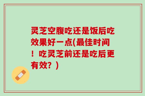灵芝空腹吃还是饭后吃效果好一点(最佳时间！吃灵芝前还是吃后更有效？)