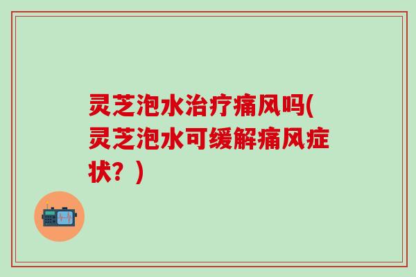 灵芝泡水治疗痛风吗(灵芝泡水可缓解痛风症状？)