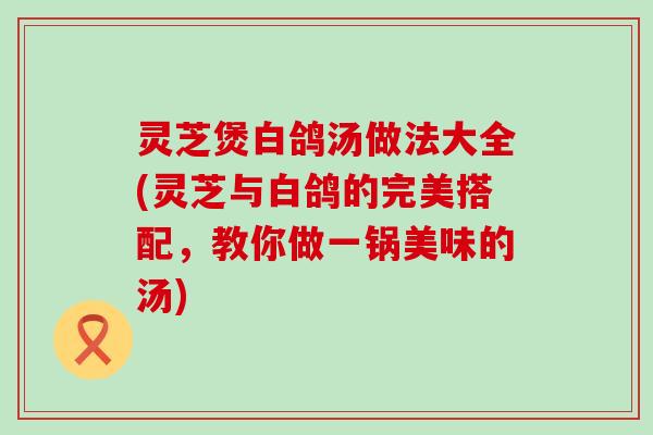 灵芝煲白鸽汤做法大全(灵芝与白鸽的完美搭配，教你做一锅美味的汤)