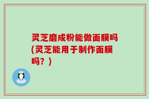 灵芝磨成粉能做面膜吗(灵芝能用于制作面膜吗？)