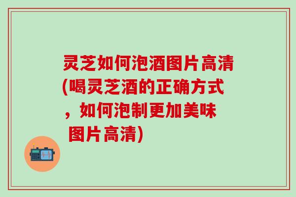 灵芝如何泡酒图片高清(喝灵芝酒的正确方式，如何泡制更加美味  图片高清)