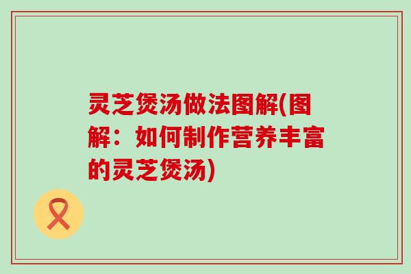 灵芝煲汤做法图解(图解：如何制作营养丰富的灵芝煲汤)