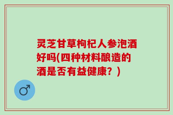 灵芝甘草枸杞人参泡酒好吗(四种材料酿造的酒是否有益健康？)