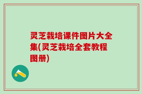 灵芝栽培课件图片大全集(灵芝栽培全套教程图册)