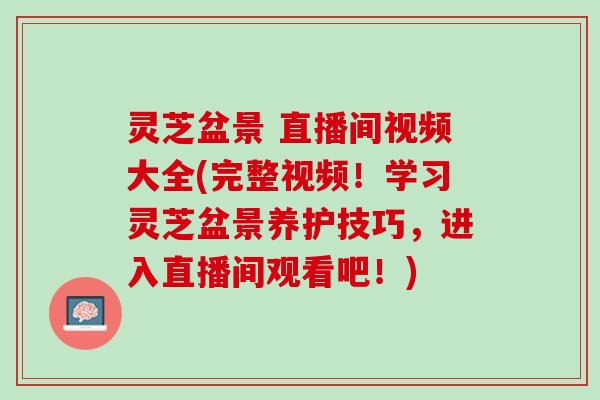 灵芝盆景 直播间视频大全(完整视频！学习灵芝盆景养护技巧，进入直播间观看吧！)