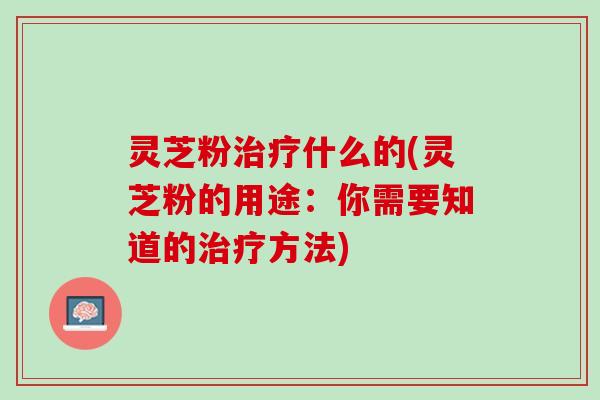 灵芝粉治疗什么的(灵芝粉的用途：你需要知道的治疗方法)