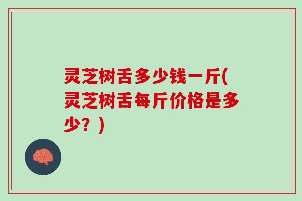 灵芝树舌多少钱一斤(灵芝树舌每斤价格是多少？)