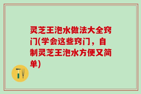 灵芝王泡水做法大全窍门(学会这些窍门，自制灵芝王泡水方便又简单)