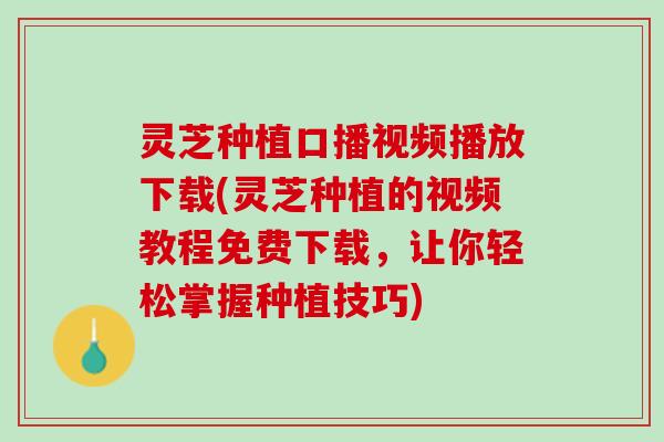 灵芝种植口播视频播放下载(灵芝种植的视频教程免费下载，让你轻松掌握种植技巧)