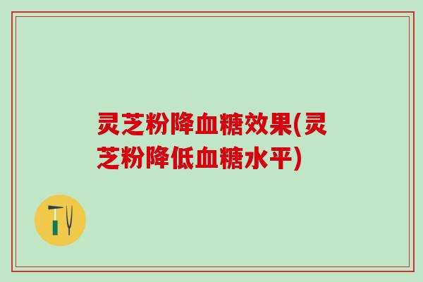 灵芝粉降血糖效果(灵芝粉降低血糖水平)