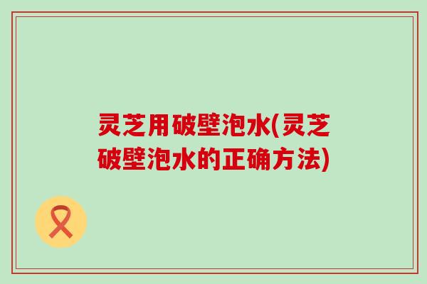 灵芝用破壁泡水(灵芝破壁泡水的正确方法)