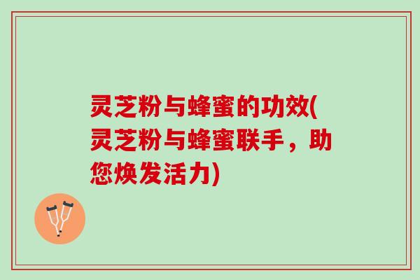 灵芝粉与蜂蜜的功效(灵芝粉与蜂蜜联手，助您焕发活力)
