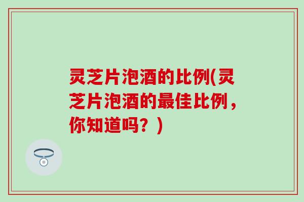 灵芝片泡酒的比例(灵芝片泡酒的最佳比例，你知道吗？)