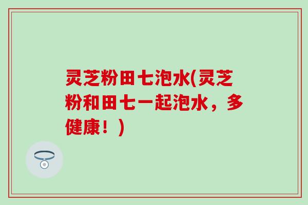 灵芝粉田七泡水(灵芝粉和田七一起泡水，多健康！)