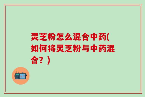 灵芝粉怎么混合中药(如何将灵芝粉与中药混合？)