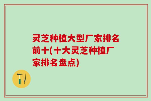 灵芝种植大型厂家排名前十(十大灵芝种植厂家排名盘点)