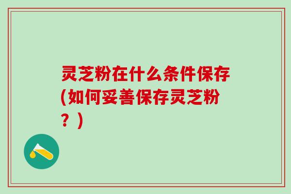 灵芝粉在什么条件保存(如何妥善保存灵芝粉？)