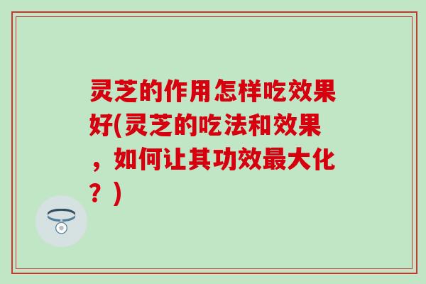 灵芝的作用怎样吃效果好(灵芝的吃法和效果，如何让其功效最大化？)