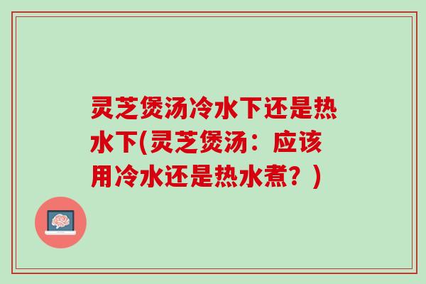 灵芝煲汤冷水下还是热水下(灵芝煲汤：应该用冷水还是热水煮？)