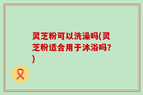 灵芝粉可以洗澡吗(灵芝粉适合用于沐浴吗？)