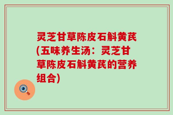 灵芝甘草陈皮石斛黄芪(五味养生汤：灵芝甘草陈皮石斛黄芪的营养组合)