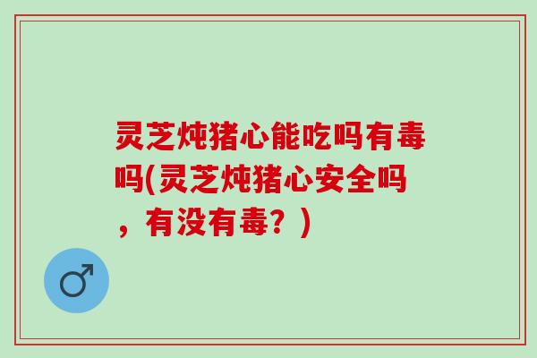 灵芝炖猪心能吃吗有毒吗(灵芝炖猪心安全吗，有没有毒？)