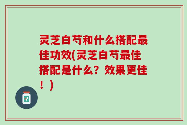 灵芝白芍和什么搭配佳功效(灵芝白芍佳搭配是什么?效果更佳!) 灵芝白芍和什么搭配佳功效(灵芝白芍佳搭配是什么?效果更佳!)