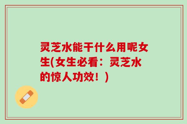 灵芝水能干什么用呢女生(女生必看：灵芝水的惊人功效！)