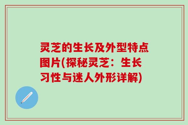 灵芝的生长及外型特点图片(探秘灵芝：生长习性与迷人外形详解)