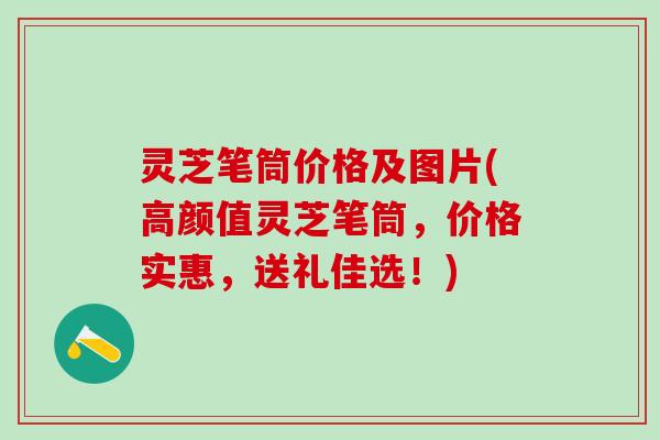 灵芝笔筒价格及图片(高颜值灵芝笔筒，价格实惠，送礼佳选！)
